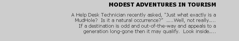Text Box: MODEST ADVENTURES IN TOURISMA Help Desk Technician recently asked, Just what exactly is a MudHole?  Is it a natural occurrence?  ..Well, not really..  If a destination is odd and out-of-the-way and appeals to a generation long-gone then it may qualify.  Look inside..